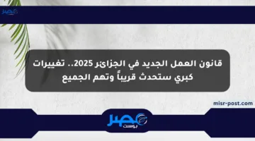 قانون العمل الجديد في الجزائر 2025.. تغييرات كبرى ستحدث قريباً وتهم الجميع